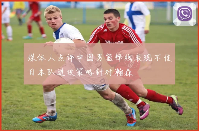 媒体人点评中国男篮锋线表现不佳日本队进攻策略针对瀚森