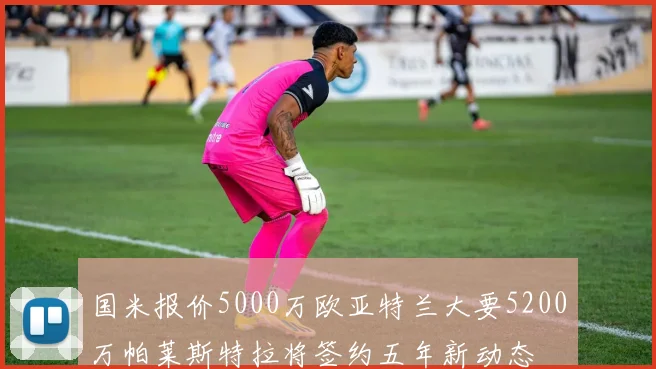 国米报价5000万欧亚特兰大要5200万帕莱斯特拉将签约五年新动态