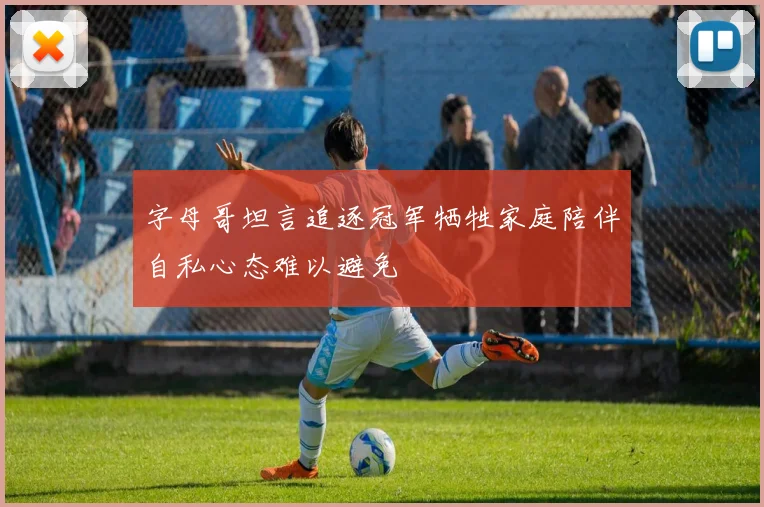 字母哥坦言追逐冠军牺牲家庭陪伴自私心态难以避免