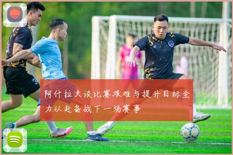 阿什拉夫谈比赛艰难与提升目标全力以赴备战下一场赛事