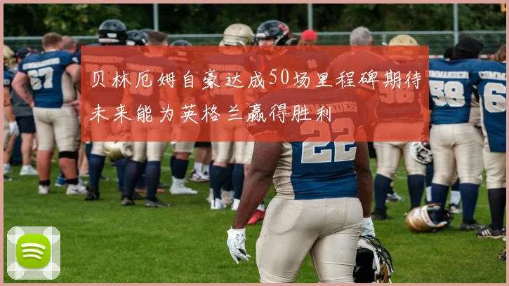 贝林厄姆自豪达成50场里程碑期待未来能为英格兰赢得胜利