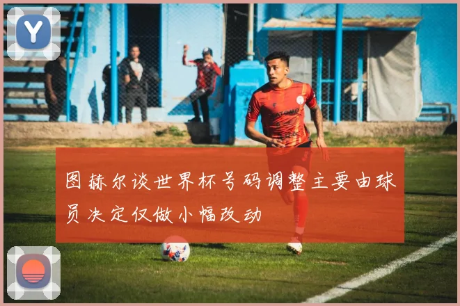 图赫尔谈世界杯号码调整主要由球员决定仅做小幅改动