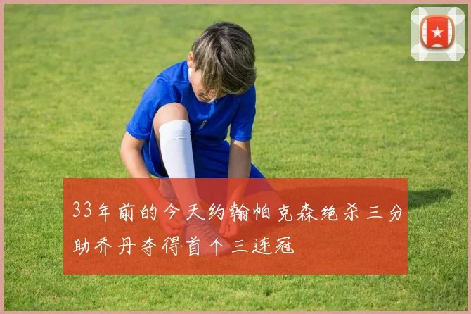 33年前的今天约翰帕克森绝杀三分助乔丹夺得首个三连冠