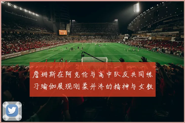 詹姆斯在阿克伦与高中队友共同练习瑜伽展现刚柔并济的精神与女教练合影留念