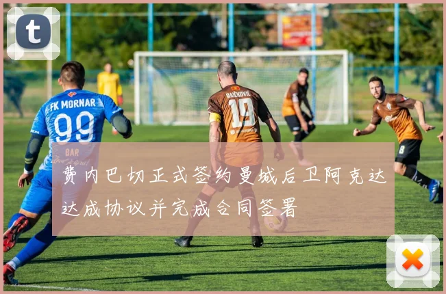 费内巴切正式签约曼城后卫阿克达达成协议并完成合同签署