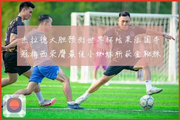 杰拉德大胆预测世界杯结果法国夺冠梅西荣膺最佳小蜘蛛斩获金靴殊荣