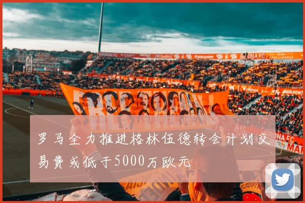 罗马全力推进格林伍德转会计划交易费或低于5000万欧元