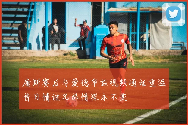 唐斯赛后与爱德华兹视频通话重温昔日情谊兄弟情深永不变