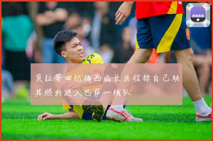 莫拉蒂回忆梅西成长历程称自己助其顺利进入巴萨一线队