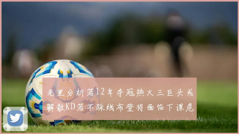 老里分析若12年夺冠热火三巨头或解散KD若不踩线布登将面临下课危机